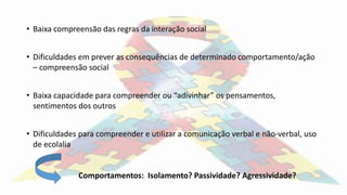 • Baixa compreensão das regras da interação social
• Dificuldades em prever as consequências de determinado comportamento/ação
– compreensão social
• Baixa capacidade para compreender ou “adivinhar” os pensamentos,
sentimentos dos outros
• Dificuldades para compreender e utilizar a comunicação verbal e não-verbal, uso
de ecolalia
Comportamentos: Isolamento? Passividade? Agressividade?
 
