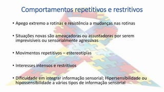 Comportamentos repetitivos e restritivos
• Apego extremo a rotinas e resistência a mudanças nas rotinas
• Situações novas são ameaçadoras ou assustadoras por serem
imprevisíveis ou sensorialmente agressivas
• Movimentos repetitivos – estereotipias
• Interesses intensos e restritivos
• Dificuldade em integrar informação sensorial; Hipersensibilidade ou
hipossensibilidade a vários tipos de informação sensorial
 