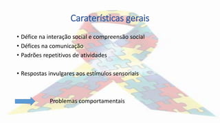 Caraterísticas gerais
• Défice na interação social e compreensão social
• Défices na comunicação
• Padrões repetitivos de atividades
• Respostas invulgares aos estímulos sensoriais
Problemas comportamentais
 