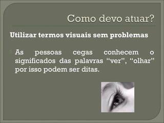 Utilizar termos visuais sem problemas
 As pessoas cegas conhecem o
significados das palavras “ver”, “olhar”
por isso podem ser ditas.
 