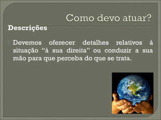 Descrições
 Devemos oferecer detalhes relativos à
situação “à sua direita” ou conduzir a sua
mão para que perceba do que se trata.
 