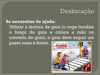 Se necessitar de ajuda:
 Utilizar a técnica da guia (o cego localiza
o braço do guia e coloca a mão no
cotovelo do guia), o guia deve seguir um
passo mais à frente.
 