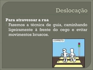 Para atravessar a rua
 Fazemos a técnica de guia, caminhando
ligeiramente à frente do cego e evitar
movimentos bruscos.
 