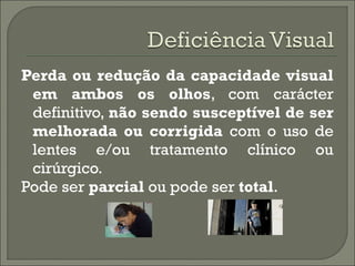 Perda ou redução da capacidade visual
em ambos os olhos, com carácter
definitivo, não sendo susceptível de ser
melhorada ou corrigida com o uso de
lentes e/ou tratamento clínico ou
cirúrgico.
Pode ser parcial ou pode ser total.
 