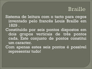 Sistema de leitura com o tacto para cegos
inventado pelo francês Louis Braille em
1829 .
Constituído por seis pontos dispostos em
dois grupos verticais de três pontos
cada. Este conjunto de pontos constitui
um caracter.
Com apenas estes seis pontos é possível
representar tudo!
 