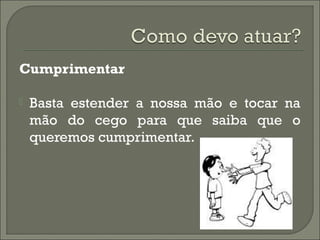 Cumprimentar
 Basta estender a nossa mão e tocar na
mão do cego para que saiba que o
queremos cumprimentar.
 