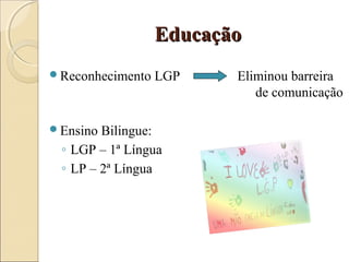 EducaçãoEducação
Reconhecimento LGP Eliminou barreira
de comunicação
Ensino Bilingue:
◦ LGP – 1ª Língua
◦ LP – 2ª Língua
 