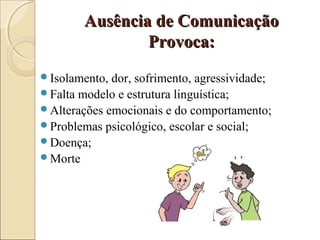 Ausência de ComunicaçãoAusência de Comunicação
Provoca:Provoca:
Isolamento, dor, sofrimento, agressividade;
Falta modelo e estrutura linguística;
Alterações emocionais e do comportamento;
Problemas psicológico, escolar e social;
Doença;
Morte
 