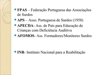 FPAS – Federação Portuguesa das Associações
de Surdos
APS – Asso. Portuguesa de Surdos (1958)
APECDA- Ass. de Pais para Educação de
Crianças com Deficiência Auditiva
AFOMOS- Ass. Formadores/Monitores Surdos
INR- Instituto Nacional para a Reabilitação
 