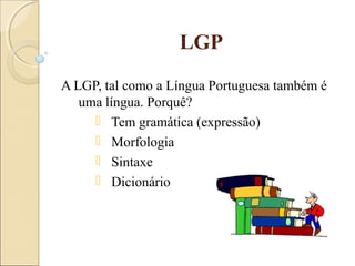 LGP
A LGP, tal como a Língua Portuguesa também é
uma língua. Porquê?
 Tem gramática (expressão)
 Morfologia
 Sintaxe
 Dicionário
 