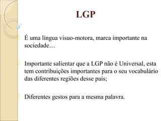 LGP
 É uma língua visuo-motora, marca importante na
sociedade…
 Importante salientar que a LGP não é Universal, esta
tem contribuições importantes para o seu vocabulário
das diferentes regiões desse país;
 Diferentes gestos para a mesma palavra.
 