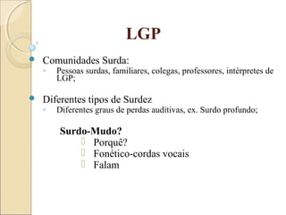 LGP
 Comunidades Surda:
◦ Pessoas surdas, familiares, colegas, professores, intérpretes de
LGP;
 Diferentes tipos de Surdez
◦ Diferentes graus de perdas auditivas, ex. Surdo profundo;
Surdo-Mudo?
 Porquê?
 Fonético-cordas vocais
 Falam
 
