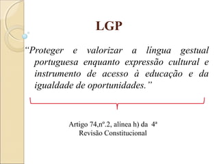 LGP
“Proteger e valorizar a língua gestual
portuguesa enquanto expressão cultural e
instrumento de acesso à educação e da
igualdade de oportunidades.”
Artigo 74,nº.2, alínea h) da 4ª
Revisão Constitucional
 