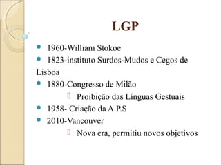 LGP
 1960-William Stokoe
 1823-instituto Surdos-Mudos e Cegos de
Lisboa
 1880-Congresso de Milão
 Proibição das Línguas Gestuais
 1958- Criação da A.P.S
 2010-Vancouver
 Nova era, permitiu novos objetivos
 