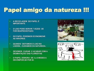 Papel amigo da natureza !!!
    A RECICLAGEM DO PAPEL É
     IMPORTANTE.

    O LIXO PODE SERVIR 7 VEZES SE
     FOR REAPROVEITADO.

    DO PAPEL PODEMOS ECONOMIZAR
     AS ÁRVORES.

    QUANDO DEITAMOS O LIXO NA
     LIXEIRA , CUIDAMOS DA NATUREZA.

    DEVEMOS CUIDAR E ACABAR COM A
     DESMATAÇÃO DAS FLORESTAS.

    O PAPEL DEMORA DE 3 a 6 MESES A
     DECÔMPOR-SE POR SI.
 