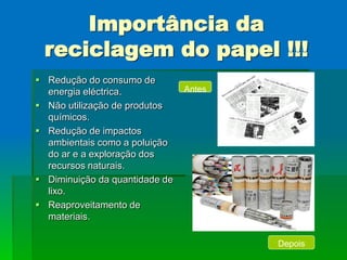 Importância da
 reciclagem do papel !!!
 Redução do consumo de
  energia eléctrica.            Antes
 Não utilização de produtos
  químicos.
 Redução de impactos
  ambientais como a poluição
  do ar e a exploração dos
  recursos naturais.
 Diminuição da quantidade de
  lixo.
 Reaproveitamento de
  materiais.

                                        Depois
 