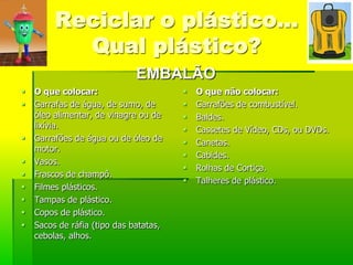 Reciclar o plástico…
           Qual plástico?
                              EMBALÃO
   O que colocar:                         O que não colocar:
   Garrafas de água, de sumo, de          Garrafões de combustível.
    óleo alimentar, de vinagre ou de       Baldes.
    lixívia.                               Cassetes de Vídeo, CDs, ou DVDs.
   Garrafões de água ou de óleo de        Canetas.
    motor.
                                           Cabides.
   Vasos.
                                           Rolhas de Cortiça.
   Frascos de champô.
                                           Talheres de plástico.
   Filmes plásticos.
   Tampas de plástico.
   Copos de plástico.
   Sacos de ráfia (tipo das batatas,
    cebolas, alhos.
 