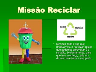 Missão Reciclar



         Diminuir todo o lixo que
          produzimos, e reutilizar aquilo
          que podemos aproveitar é a
          solução. Evidentemente, para
          que isso aconteça, cada um
          de nós deve fazer a sua parte.
 