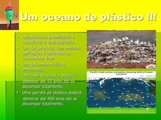 Um oceano de plástico !!!
 Durabilidade, estabilidade e
  resistência à desintegração.
 Um dos produtos com maiores
  aplicações e utilidades ao
  consumidor final.
 Um dos maiores vilões
  ambientais.
 Um copo de plástico poderá
  demorar até 50 anos ate se
  decompor totalmente.
 Uma garrafa de plástico poderá
  demorar até 400 anos até se
  decompor totalmente.
 