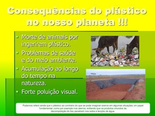 Consequências do plástico
   no nosso planeta !!!
  Morte de animais por
   ingerirem plástico.
  Problemas de saúde
   e do meio ambiente.
  Acumulação ao longo
   do tempo na
   natureza.
  Forte poluição visual.

   Podemos referir ainda que o plástico ao contrário do que se pode imaginar exerce em algumas situações um papel
                  fundamental ,como por exemplo nos aterros, evitando que os produtos oriundos da
                             decomposição do lixo penetrem nos solos e lençóis de água.
 