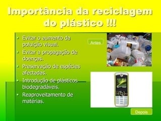 Importância da reciclagem
      do plástico !!!
  Evitar o aumento da
   poluição visual.          Antes

  Evitar a propagação de
   doenças.
  Preservação de espécies
   afectadas.
  Introdução de plásticos
   biodegradáveis.
  Reaproveitamento de
   matérias.
                                     Depois
 