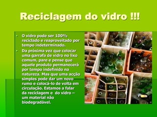 Reciclagem do vidro !!!
   O vidro pode ser 100%
    reciclado e reaproveitado por
    tempo indeterminado.
   Da próxima vez que colocar
    uma garrafa de vidro no lixo
    comum, pare e pense que
    aquele produto permanecerá
    por tempo indefinido na
    natureza. Mas que uma acção
    simples pode dar um novo
    rumo e colocá-lo de volta em
    circulação. Estamos a falar
    da reciclagem e do vidro –
    um material não
    biodegradável.
 
