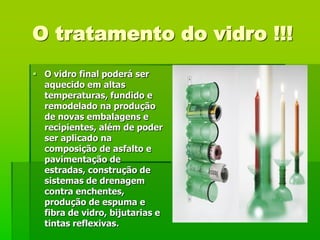 O tratamento do vidro !!!
 O vidro final poderá ser
  aquecido em altas
  temperaturas, fundido e
  remodelado na produção
  de novas embalagens e
  recipientes, além de poder
  ser aplicado na
  composição de asfalto e
  pavimentação de
  estradas, construção de
  sistemas de drenagem
  contra enchentes,
  produção de espuma e
  fibra de vidro, bijutarias e
  tintas reflexivas.
 
