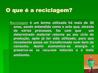 O que é a reciclagem?

 Reciclagem é um termo utilizado há mais de 30
   anos, sendo entendido como o acto que, através
   de vários processos, faz com que           um
   determinado material retorne ao seu ciclo de
   produção, após já ter sido utilizado, para que
   novamente possa ser transformado num bem de
   consumo. Assim economiza-se energia e
   preserva-se os recursos naturais e o meio
   ambiente.
 