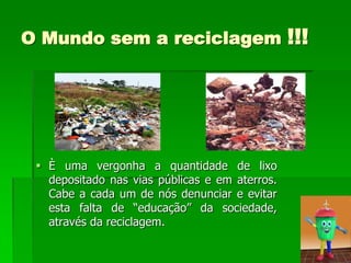 O Mundo sem a reciclagem                        !!!




  È uma vergonha a quantidade de lixo
   depositado nas vias públicas e em aterros.
   Cabe a cada um de nós denunciar e evitar
   esta falta de “educação” da sociedade,
   através da reciclagem.
 