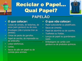 Reciclar o Papel...
              Qual Papel?
                              PAPELÃO
 O que colocar:                          O que não colocar:
   Caixas de cereais, de bolachas, de      Papel autocolante ou plastificado.
    pizza (sem gordura) ou de ovos.         Sacos de cimento.
   Envelopes (não é preciso tirar as       Papel de alumínio ou de cozinha.
    janelas).                               Toalhetes ou fraldas.
   Cintas de packs de garrafas.            Lenços de papel ou guardanapos
   Papel de escrita, de impressão ou        sujos.
    de embrulho.                            Embalagens de cartão com
   Listas telefónicas.                      gordura ou de produtos químicos.
   Cartas.
   Sacos do pão em papel ou de
    comida para animais.
 