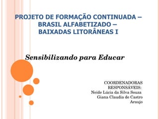 Sensibilizando para Educar PROJETO DE FORMAÇÃO CONTINUADA – BRASIL ALFABETIZADO –  BAIXADAS LITORÂNEAS I COORDENADORAS RESPONSÁVEIS:  Neide Lúcia da Silva Souza  Giana Claudia de Castro Araujo 