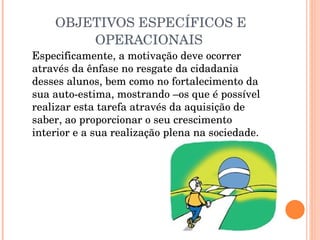 OBJETIVOS ESPECÍFICOS E OPERACIONAIS  Especificamente, a motivação deve ocorrer através da ênfase no resgate da cidadania desses alunos, bem como no fortalecimento da sua auto-estima, mostrando –os que é possível realizar esta tarefa através da aquisição de saber, ao proporcionar o seu crescimento interior e a sua realização plena na sociedade.  