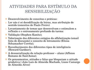 ATIVIDADES PARA ESTÍMULO DA SENSIBILIZAÇÃO  Desenvolvimento de conceitos e práticas: Ler não é só decodificação de letras, mas atribuição de sentido (conceitos de Paulo Freire) Levantamento de temas que desenvolvam e estimulem a reflexão e o entrosamento profundo da turma:  Validação (Stephen Kanitz);  Valorização dos diferentes estágios da alfabetização (email lista de discussão) e conceito de letramento (Eloisa Schumacher Corrêa); Reconhecimento dos diferentes tipos de inteligência (Howard Gardner);  A dessacralização da relação professor – aluno (Affonso Romano de Sant’Anna); Os pensamentos, atitudes e falas que bloqueiam a atitude produtiva ( João Luís de Almeida Machado, Liane Camargo de Almeida Alves)  