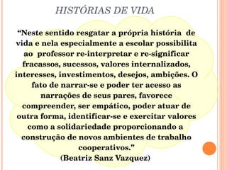 HISTÓRIAS DE VIDA “ Neste sentido resgatar a própria história  de vida e nela especialmente a escolar possibilita ao  professor re-interpretar e re-significar fracassos, sucessos, valores internalizados, interesses, investimentos, desejos, ambições. O fato de narrar-se e poder ter acesso as narrações de seus pares, favorece compreender, ser empático, poder atuar de outra forma, identificar-se e exercitar valores como a solidariedade proporcionando a  construção de novos ambientes de trabalho cooperativos.” (Beatriz Sanz Vazquez)  