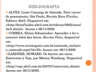 BIBLIOGRAFIA ALVES, Liane Camargo de Almeida. Para varrer do pensamento. São Paulo,  Revista Bons Fluidos ,  Editora Abril. Disponível em: <http://bonsfluidos.abril.com.br/edicoes/0062/canal3a/b.shtml>  Acesso e 06/11/2009. CORREA, Eloiza Schumacher. Aprender a ler e escrever além das letras.  Revista Patio , disponível em: <http://www.revistapatio.com.br/conteudo_exclusivo_conteudo.aspx?id=59> Acesso em: 06/11/2009 GARDNER, HOWARD. Os burros são raros. Entrevista à Veja, por Mônica Weinberg. Disponível em: <http://veja.abril.com.br/250707/entrevista.shtml> Acesso em: 06/11/2009. 