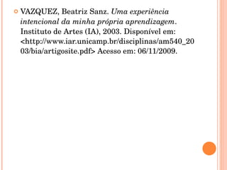 VAZQUEZ, Beatriz Sanz.  Uma experiência intencional da minha própria aprendizagem . Instituto de Artes (IA), 2003. Disponível em: <http://www.iar.unicamp.br/disciplinas/am540_2003/bia/artigosite.pdf> Acesso em: 06/11/2009. 