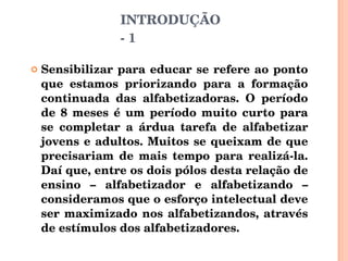 Sensibilizar para educar se refere ao ponto que estamos priorizando para a formação continuada das alfabetizadoras. O período de 8 meses é um período muito curto para se completar a árdua tarefa de alfabetizar jovens e adultos. Muitos se queixam de que precisariam de mais tempo para realizá-la. Daí que, entre os dois pólos desta relação de ensino – alfabetizador e alfabetizando – consideramos que o esforço intelectual deve ser maximizado nos alfabetizandos, através de estímulos dos alfabetizadores.  INTRODUÇÃO - 1 