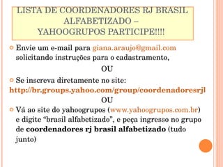 LISTA DE COORDENADORES RJ BRASIL ALFABETIZADO –  YAHOOGRUPOS PARTICIPE!!!!  Envie um e-mail para  [email_address]  solicitando instruções para o cadastramento,  OU Se inscreva diretamente no site:  http://br.groups.yahoo.com/group/coordenadoresrjbrasilalfabetizado/ OU Vá ao site do yahoogrupos ( www.yahoogrupos.com.br ) e digite “brasil alfabetizado”, e peça ingresso no grupo de  coordenadores rj brasil alfabetizado  (tudo junto) 