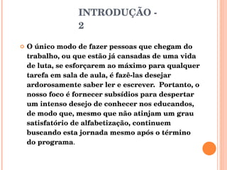INTRODUÇÃO - 2 O único modo de fazer pessoas que chegam do trabalho, ou que estão já cansadas de uma vida de luta, se esforçarem ao máximo para qualquer tarefa em sala de aula, é fazê-las desejar ardorosamente saber ler e escrever.  Portanto, o nosso foco é fornecer subsídios para despertar um intenso desejo de conhecer nos educandos, de modo que, mesmo que não atinjam um grau satisfatório de alfabetização, continuem buscando esta jornada mesmo após o término do programa . 