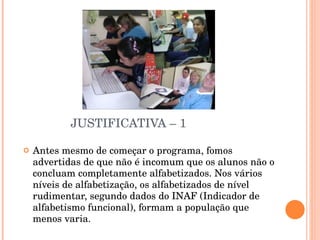 JUSTIFICATIVA – 1 Antes mesmo de começar o programa, fomos advertidas de que não é incomum que os alunos não o concluam completamente alfabetizados. Nos vários níveis de alfabetização, os alfabetizados de nível rudimentar, segundo dados do INAF (Indicador de alfabetismo funcional), formam a população que menos varia. 