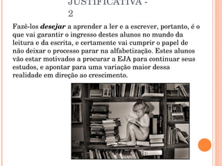 JUSTIFICATIVA - 2 Fazê-los  desejar  a aprender a ler e a escrever, portanto, é o que vai garantir o ingresso destes alunos no mundo da leitura e da escrita, e certamente vai cumprir o papel de não deixar o processo parar na alfabetização. Estes alunos vão estar motivados a procurar a EJA para continuar seus estudos, e apontar para uma variação maior dessa realidade em direção ao crescimento. 