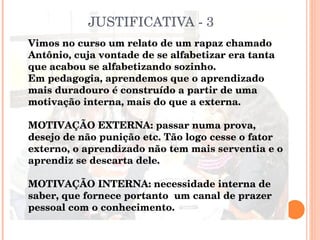 JUSTIFICATIVA - 3 Vimos no curso um relato de um rapaz chamado Antônio, cuja vontade de se alfabetizar era tanta que acabou se alfabetizando sozinho.  Em pedagogia, aprendemos que o aprendizado mais duradouro é construído a partir de uma motivação interna, mais do que a externa.  MOTIVAÇÃO EXTERNA: passar numa prova, desejo de não punição etc. Tão logo cesse o fator externo, o aprendizado não tem mais serventia e o aprendiz se descarta dele. MOTIVAÇÃO INTERNA: necessidade interna de saber, que fornece portanto  um canal de prazer pessoal com o conhecimento. 