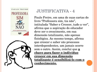 JUSTIFICATIVA - 4 Paulo Freire, em uma de suas cartas do livro “Professora sim, tia não”, intitulada “Saber e Crescer, tudo a ver”, afirma que a aspiração do educador deve ser o crescimento, em sua dimensão totalizante, não apenas fisiológica. Ao mesmo tempo, afirma que crescer e saber são processos interdependentes, um jamais ocorre sem o outro. Assim, conclui que  a chave para fazer o indivíduo crescer em sua dimensão totalizante é sensibilizá-lo com o conhecimento. 