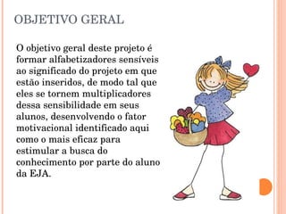 OBJETIVO GERAL  O objetivo geral deste projeto é formar alfabetizadores sensíveis ao significado do projeto em que estão inseridos, de modo tal que eles se tornem multiplicadores dessa sensibilidade em seus alunos, desenvolvendo o fator motivacional identificado aqui como o mais eficaz para estimular a busca do conhecimento por parte do aluno da EJA. 