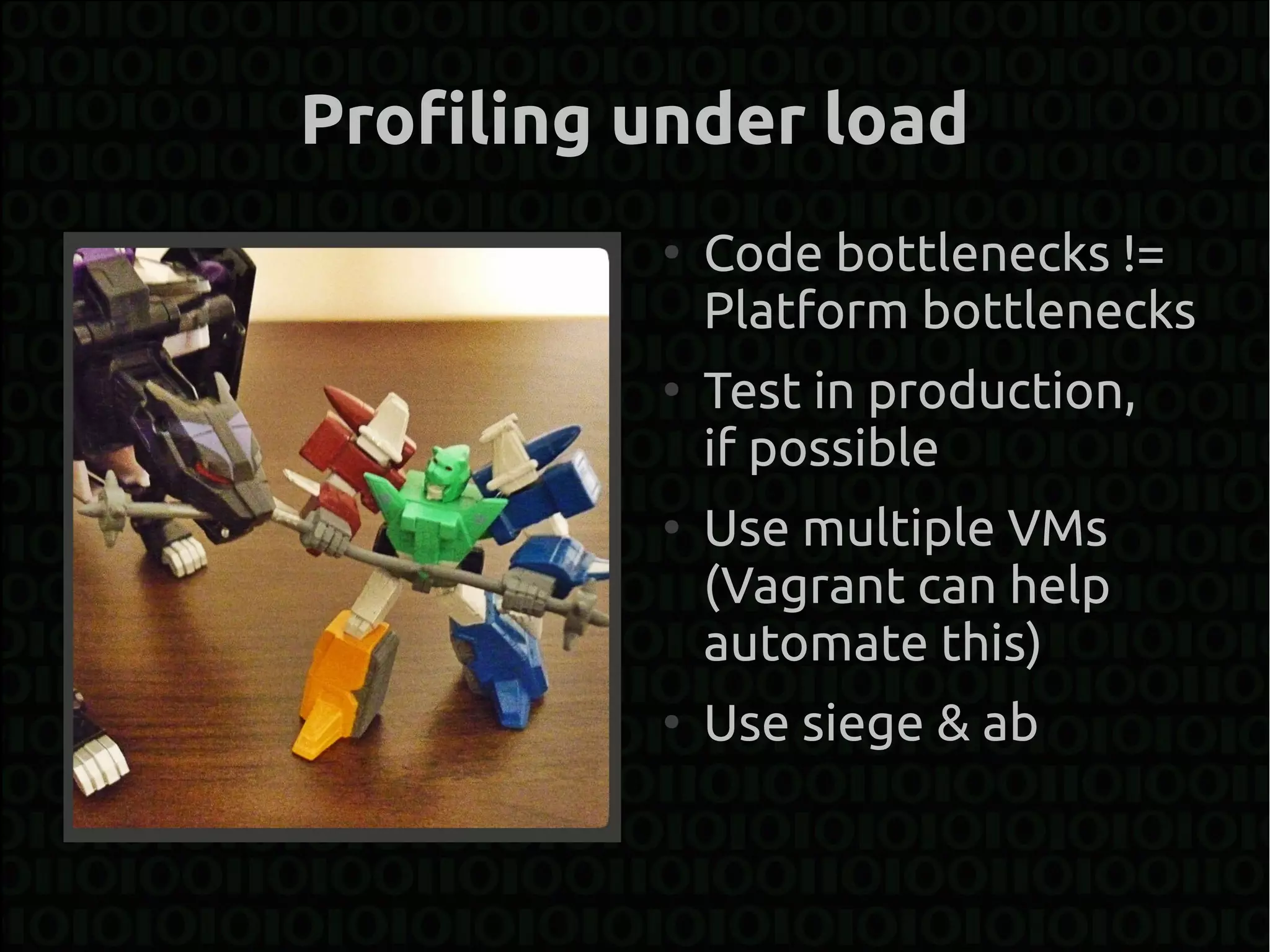 Profiling under load
          ●
              Code bottlenecks !=
              Platform bottlenecks
          ●
              Test in production,
              if possible
          ●
              Use multiple VMs
              (Vagrant can help
              automate this)
          ●
              Use siege & ab
 