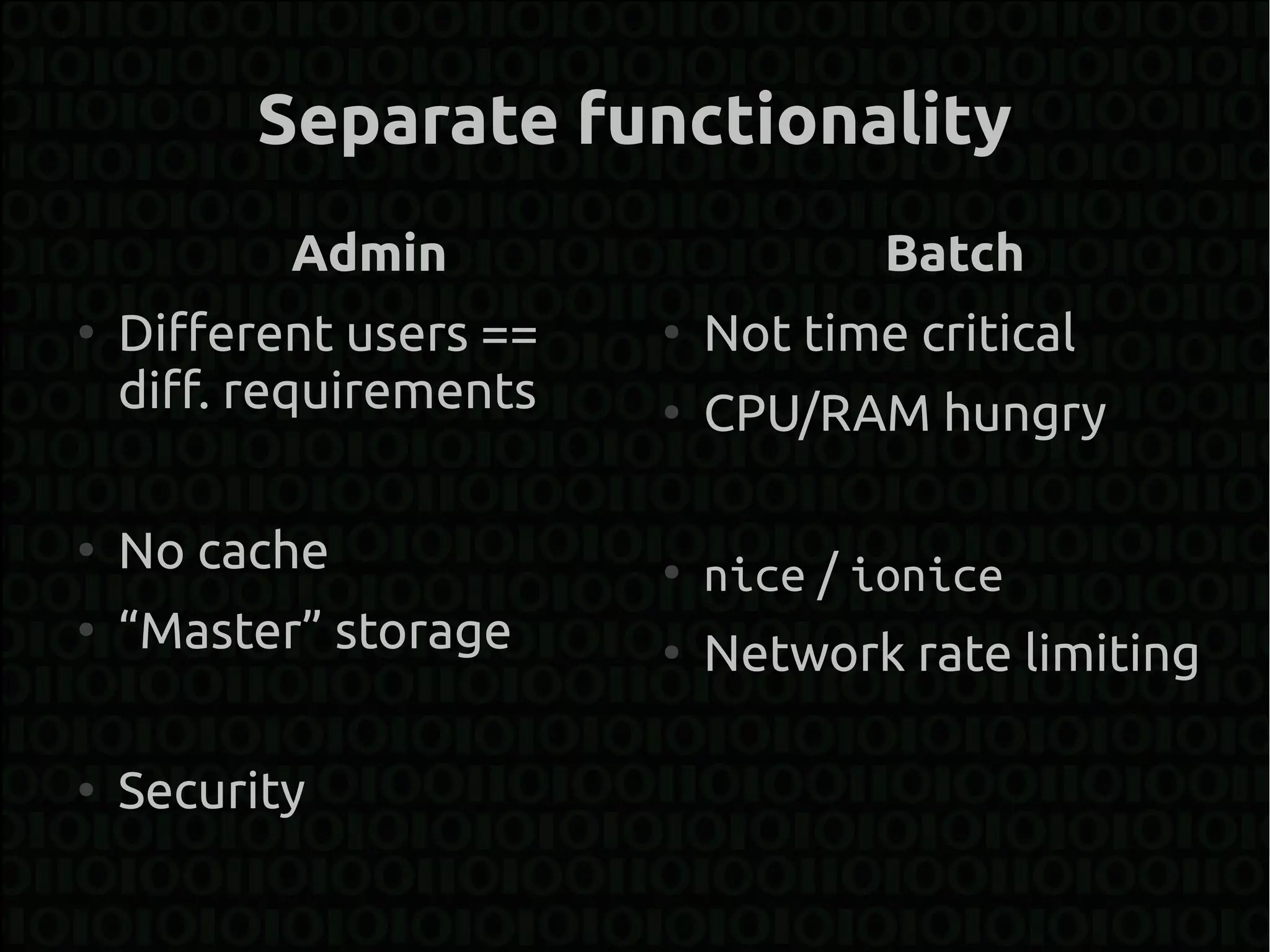Separate functionality
           Admin                     Batch
●
    Different users ==   ●
                             Not time critical
    diff. requirements   ●
                             CPU/RAM hungry

●
    No cache             ●
                             nice / ionice
●
    “Master” storage     ●
                             Network rate limiting

●
    Security
 