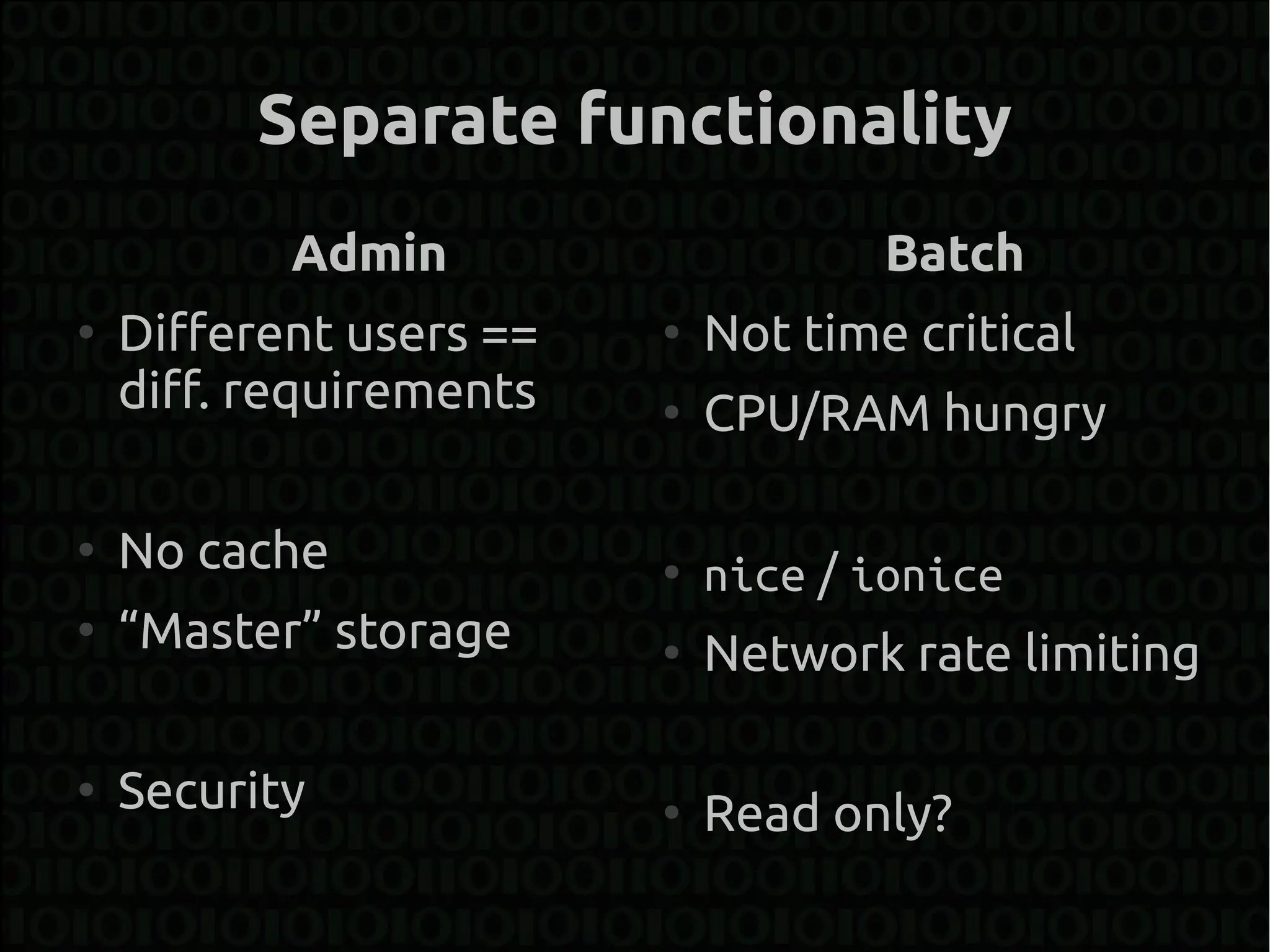Separate functionality
           Admin                     Batch
●
    Different users ==   ●
                             Not time critical
    diff. requirements   ●
                             CPU/RAM hungry

●
    No cache             ●
                             nice / ionice
●
    “Master” storage     ●
                             Network rate limiting

●
    Security             ●
                             Read only?
 