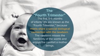 The first few months
of infants’ life are known as the
“Fourth Trimester,” because
moms share a special biological
connection with the newborn.
The newborn misses the
familiarity of the womb and
enjoys the comfort a mother
brings.
The
“Fourth Trimester”
 
