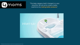 Proprietary information shared from a close friend, be a good person and don’t share
“The baby category hadn’t changed in a very
long time. We set out to create a better
experience by making better products.”
 