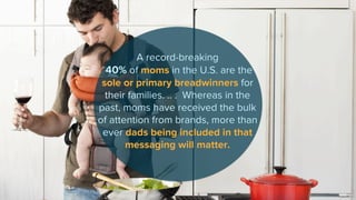 A record-breaking
40% of moms in the U.S. are the
sole or primary breadwinners for
their families. .. . Whereas in the
past, moms have received the bulk
of attention from brands, more than
ever dads being included in that
messaging will matter.
 